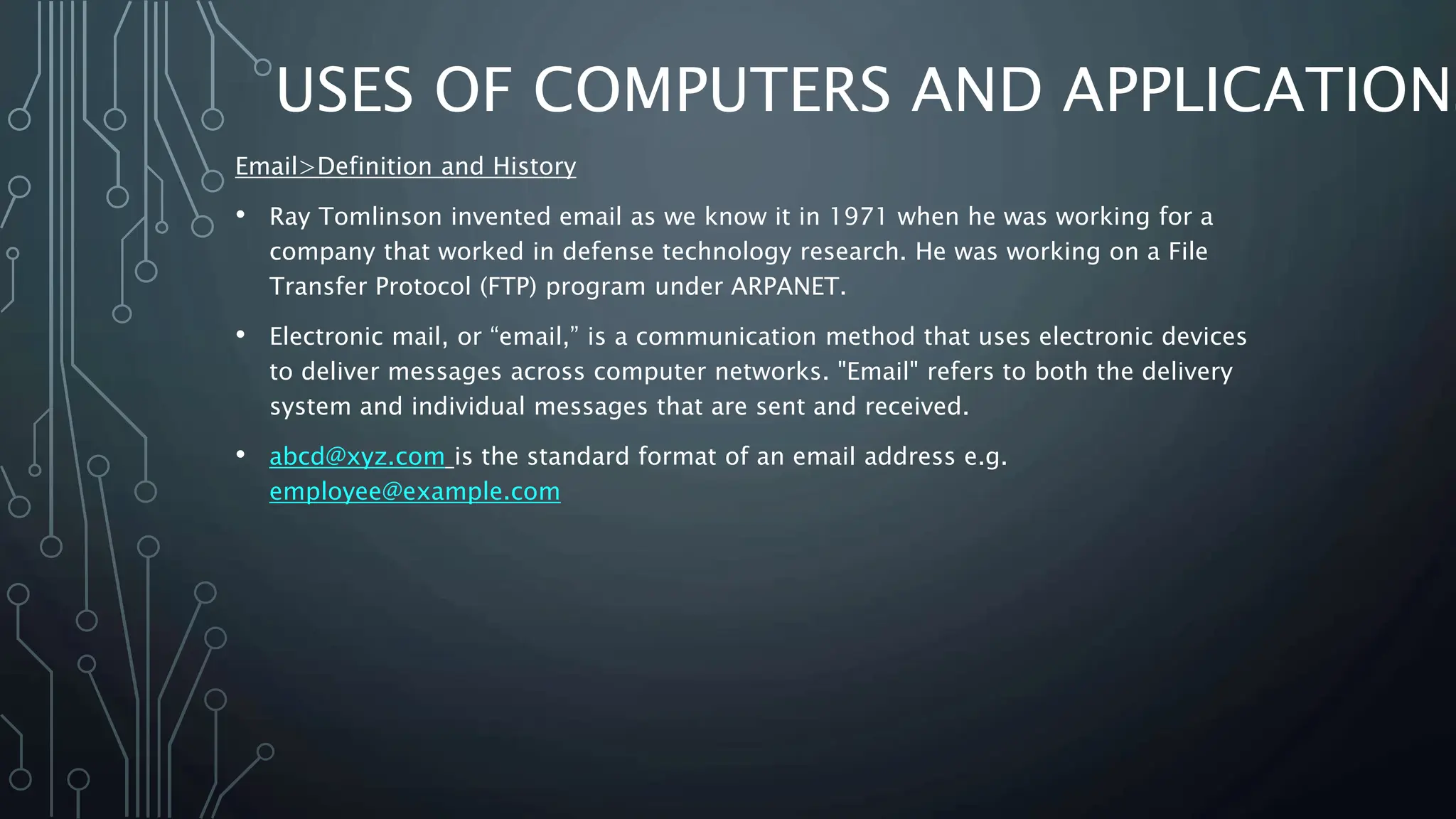 USES OF COMPUTERS AND APPLICATIONS
Email>Definition and History
• Ray Tomlinson invented email as we know it in 1971 when he was working for a
company that worked in defense technology research. He was working on a File
Transfer Protocol (FTP) program under ARPANET.
• Electronic mail, or “email,” is a communication method that uses electronic devices
to deliver messages across computer networks. "Email" refers to both the delivery
system and individual messages that are sent and received.
• abcd@xyz.com is the standard format of an email address e.g.
employee@example.com
 