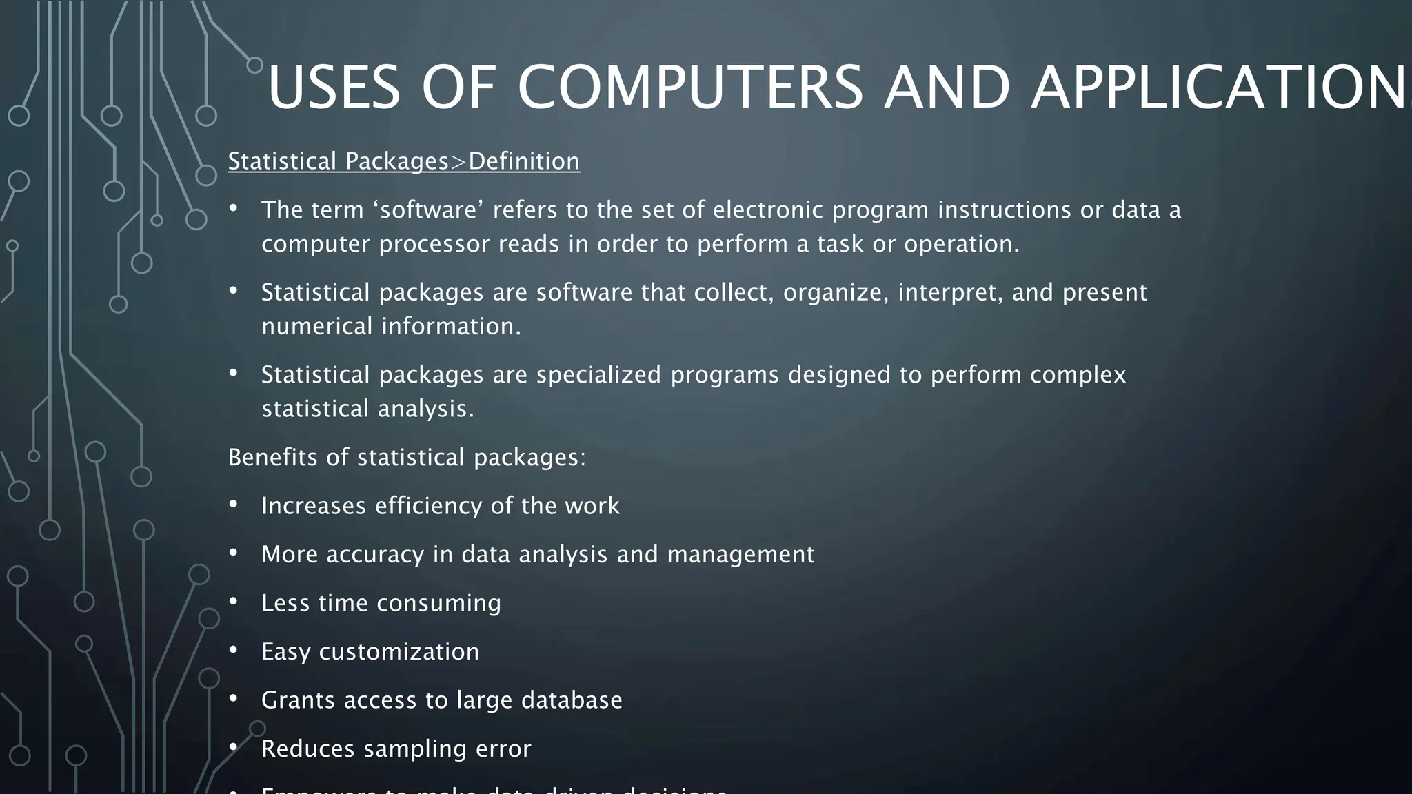 USES OF COMPUTERS AND APPLICATIONS
Statistical Packages>Definition
• The term ‘software’ refers to the set of electronic program instructions or data a
computer processor reads in order to perform a task or operation.
• Statistical packages are software that collect, organize, interpret, and present
numerical information.
• Statistical packages are specialized programs designed to perform complex
statistical analysis.
Benefits of statistical packages:
• Increases efficiency of the work
• More accuracy in data analysis and management
• Less time consuming
• Easy customization
• Grants access to large database
• Reduces sampling error
 