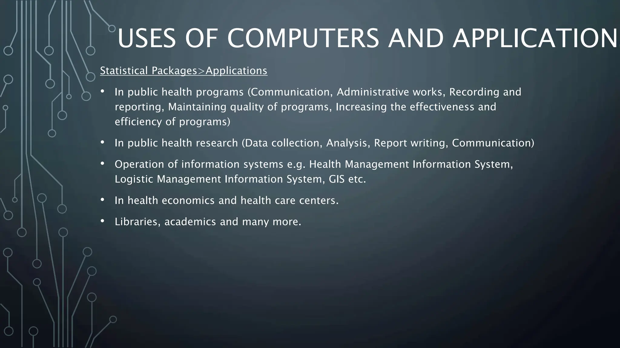 USES OF COMPUTERS AND APPLICATIONS
Statistical Packages>Applications
• In public health programs (Communication, Administrative works, Recording and
reporting, Maintaining quality of programs, Increasing the effectiveness and
efficiency of programs)
• In public health research (Data collection, Analysis, Report writing, Communication)
• Operation of information systems e.g. Health Management Information System,
Logistic Management Information System, GIS etc.
• In health economics and health care centers.
• Libraries, academics and many more.
 