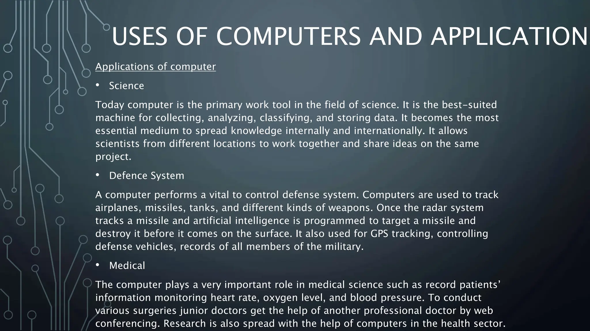 USES OF COMPUTERS AND APPLICATIONS
Applications of computer
• Science
Today computer is the primary work tool in the field of science. It is the best-suited
machine for collecting, analyzing, classifying, and storing data. It becomes the most
essential medium to spread knowledge internally and internationally. It allows
scientists from different locations to work together and share ideas on the same
project.
• Defence System
A computer performs a vital to control defense system. Computers are used to track
airplanes, missiles, tanks, and different kinds of weapons. Once the radar system
tracks a missile and artificial intelligence is programmed to target a missile and
destroy it before it comes on the surface. It also used for GPS tracking, controlling
defense vehicles, records of all members of the military.
• Medical
The computer plays a very important role in medical science such as record patients’
information monitoring heart rate, oxygen level, and blood pressure. To conduct
various surgeries junior doctors get the help of another professional doctor by web
conferencing. Research is also spread with the help of computers in the health sector.
 