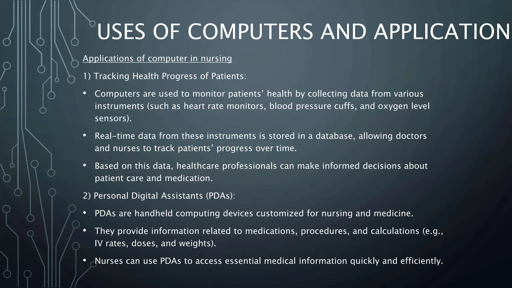 USES OF COMPUTERS AND APPLICATIONS
Applications of computer in nursing
1) Tracking Health Progress of Patients:
• Computers are used to monitor patients’ health by collecting data from various
instruments (such as heart rate monitors, blood pressure cuffs, and oxygen level
sensors).
• Real-time data from these instruments is stored in a database, allowing doctors
and nurses to track patients’ progress over time.
• Based on this data, healthcare professionals can make informed decisions about
patient care and medication.
2) Personal Digital Assistants (PDAs):
• PDAs are handheld computing devices customized for nursing and medicine.
• They provide information related to medications, procedures, and calculations (e.g.,
IV rates, doses, and weights).
• Nurses can use PDAs to access essential medical information quickly and efficiently.
 