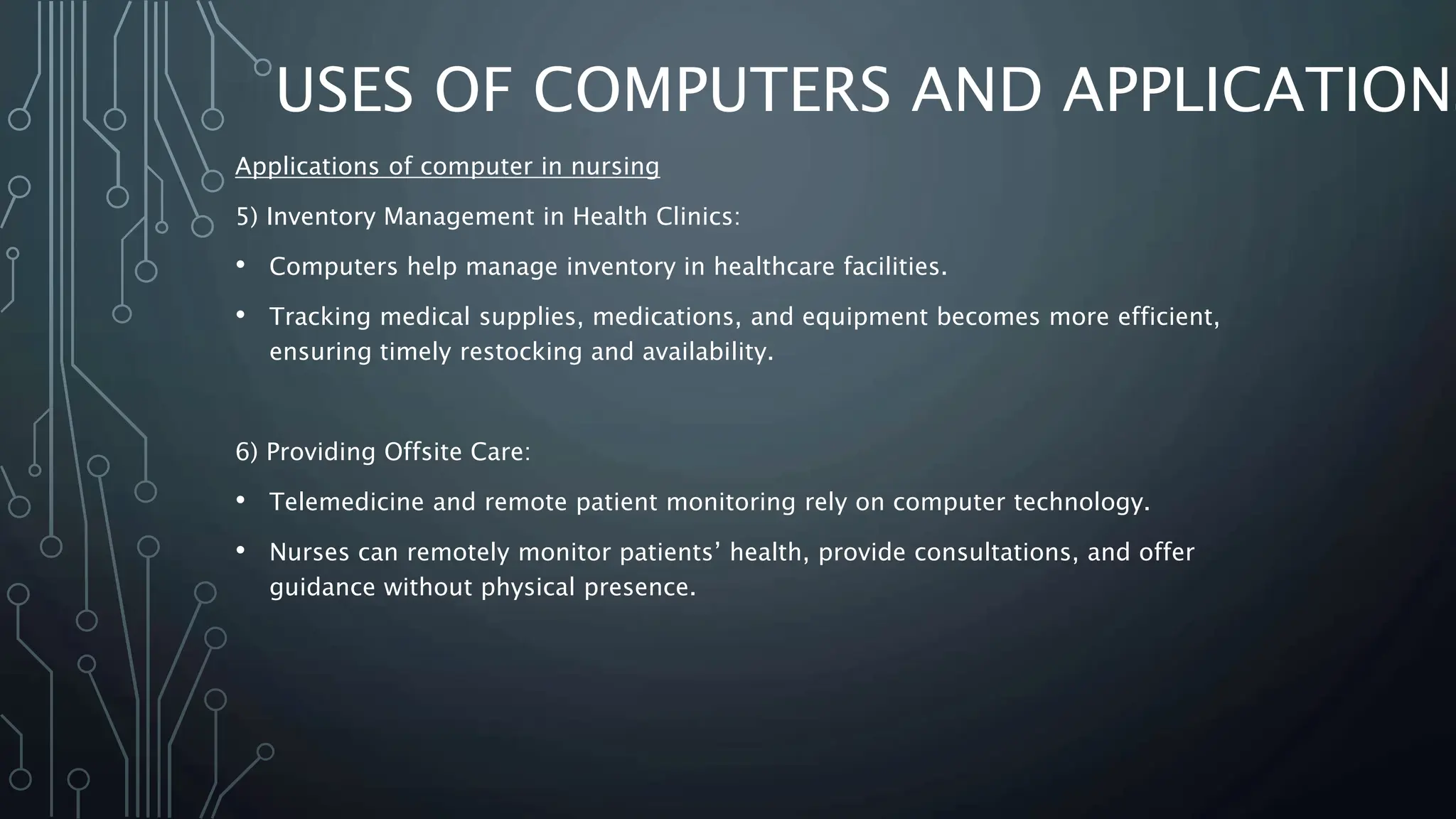 USES OF COMPUTERS AND APPLICATIONS
Applications of computer in nursing
5) Inventory Management in Health Clinics:
• Computers help manage inventory in healthcare facilities.
• Tracking medical supplies, medications, and equipment becomes more efficient,
ensuring timely restocking and availability.
6) Providing Offsite Care:
• Telemedicine and remote patient monitoring rely on computer technology.
• Nurses can remotely monitor patients’ health, provide consultations, and offer
guidance without physical presence.
 