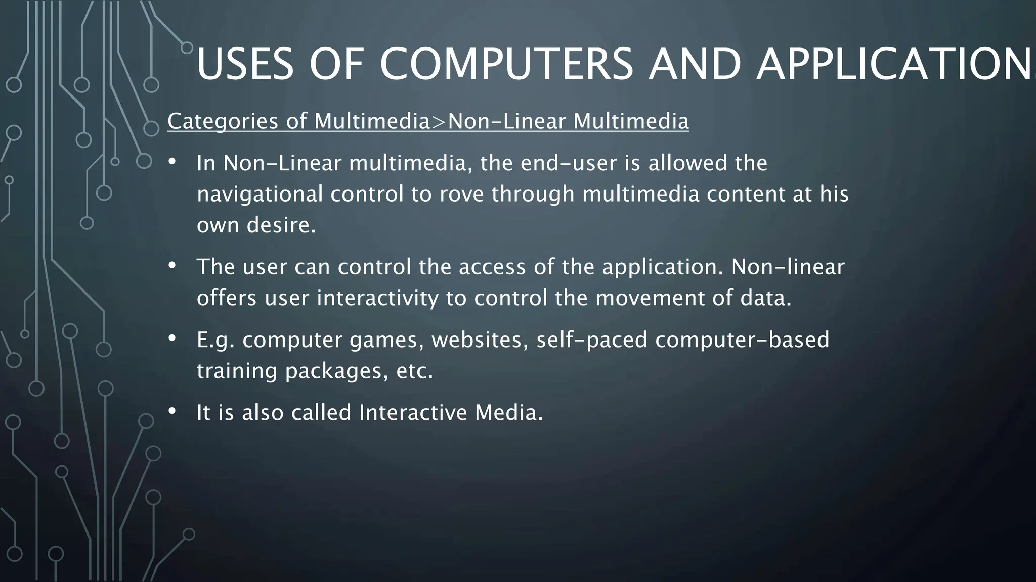 USES OF COMPUTERS AND APPLICATIONS
Categories of Multimedia>Non-Linear Multimedia
• In Non-Linear multimedia, the end-user is allowed the
navigational control to rove through multimedia content at his
own desire.
• The user can control the access of the application. Non-linear
offers user interactivity to control the movement of data.
• E.g. computer games, websites, self-paced computer-based
training packages, etc.
• It is also called Interactive Media.
 