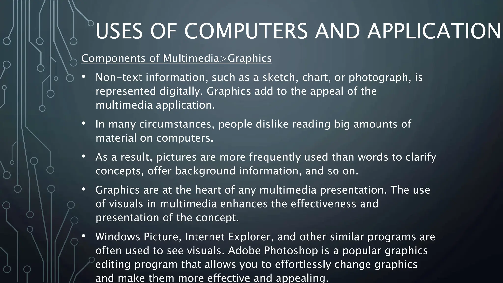 USES OF COMPUTERS AND APPLICATIONS
Components of Multimedia>Graphics
• Non-text information, such as a sketch, chart, or photograph, is
represented digitally. Graphics add to the appeal of the
multimedia application.
• In many circumstances, people dislike reading big amounts of
material on computers.
• As a result, pictures are more frequently used than words to clarify
concepts, offer background information, and so on.
• Graphics are at the heart of any multimedia presentation. The use
of visuals in multimedia enhances the effectiveness and
presentation of the concept.
• Windows Picture, Internet Explorer, and other similar programs are
often used to see visuals. Adobe Photoshop is a popular graphics
editing program that allows you to effortlessly change graphics
and make them more effective and appealing.
 