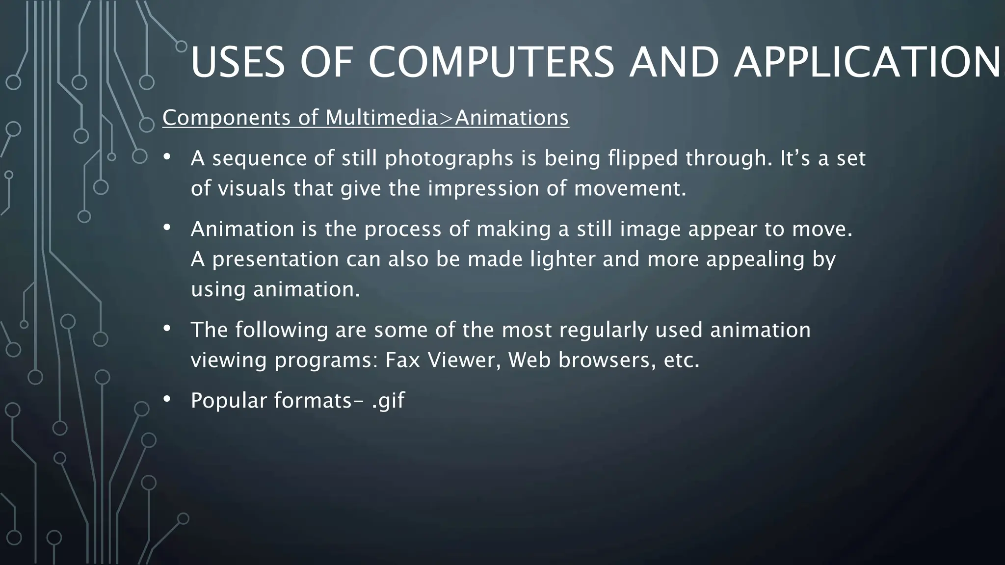 USES OF COMPUTERS AND APPLICATIONS
Components of Multimedia>Animations
• A sequence of still photographs is being flipped through. It’s a set
of visuals that give the impression of movement.
• Animation is the process of making a still image appear to move.
A presentation can also be made lighter and more appealing by
using animation.
• The following are some of the most regularly used animation
viewing programs: Fax Viewer, Web browsers, etc.
• Popular formats- .gif
 