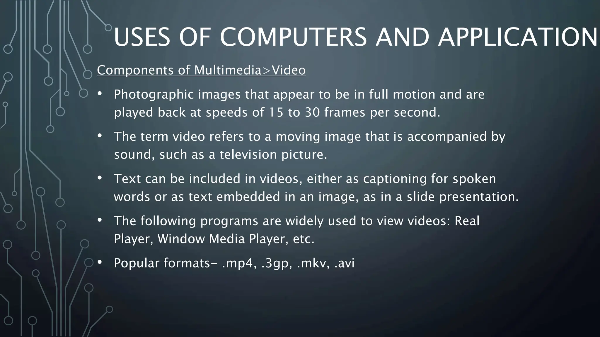 USES OF COMPUTERS AND APPLICATIONS
Components of Multimedia>Video
• Photographic images that appear to be in full motion and are
played back at speeds of 15 to 30 frames per second.
• The term video refers to a moving image that is accompanied by
sound, such as a television picture.
• Text can be included in videos, either as captioning for spoken
words or as text embedded in an image, as in a slide presentation.
• The following programs are widely used to view videos: Real
Player, Window Media Player, etc.
• Popular formats- .mp4, .3gp, .mkv, .avi
 