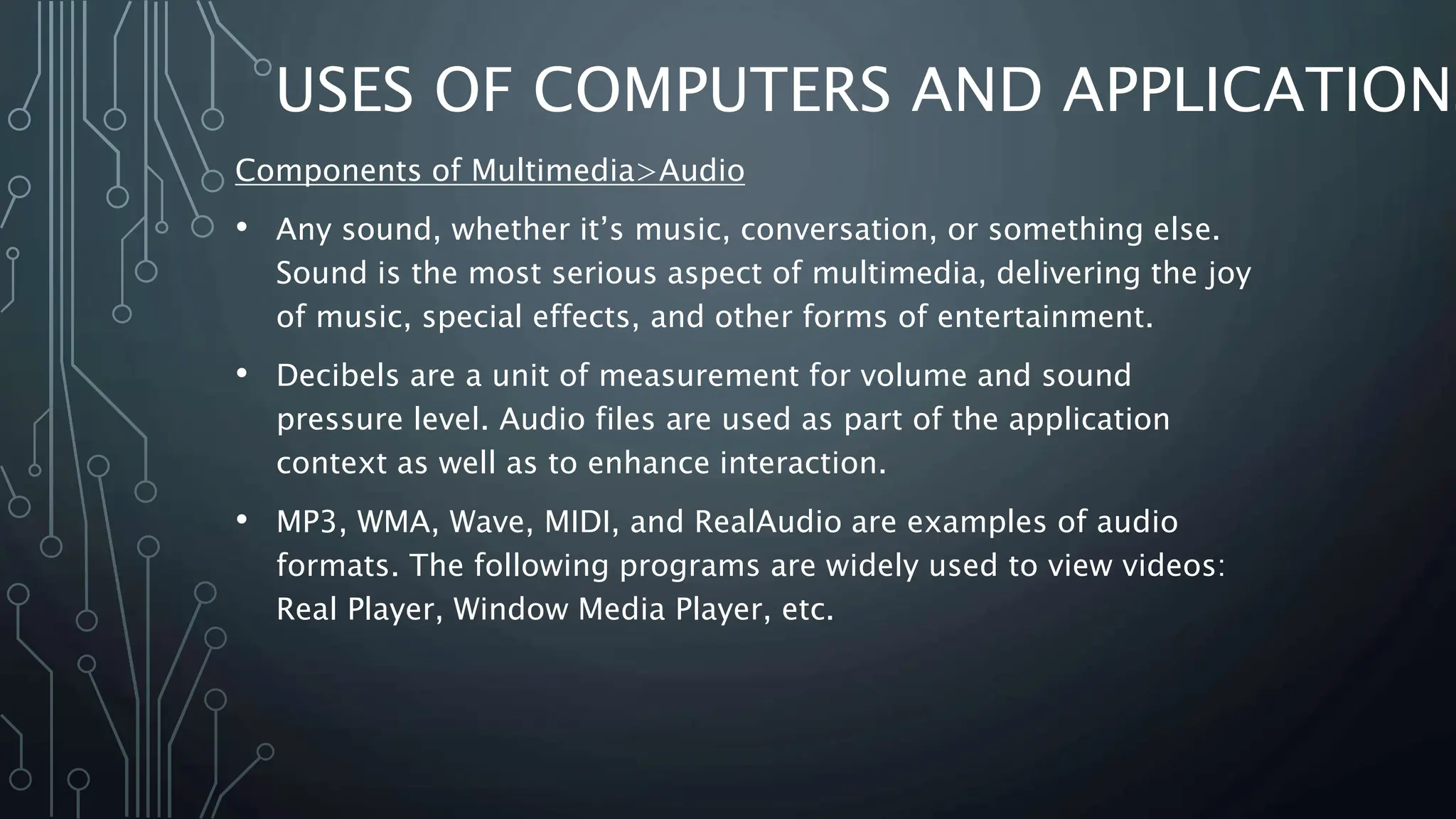 USES OF COMPUTERS AND APPLICATIONS
Components of Multimedia>Audio
• Any sound, whether it’s music, conversation, or something else.
Sound is the most serious aspect of multimedia, delivering the joy
of music, special effects, and other forms of entertainment.
• Decibels are a unit of measurement for volume and sound
pressure level. Audio files are used as part of the application
context as well as to enhance interaction.
• MP3, WMA, Wave, MIDI, and RealAudio are examples of audio
formats. The following programs are widely used to view videos:
Real Player, Window Media Player, etc.
 
