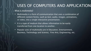 USES OF COMPUTERS AND APPLICATIONS
What is multimedia?
• Multimedia is a form of communication that uses a combination of
different content forms, such as text, audio, images, animations,
or video, into a single interactive presentation.
• It is a type of medium that allows information to be easily
transferred from one location to another.
• Popular uses of multimedia are in Education, Entertainment,
Business, Technology and Science, Fine Arts, Engineering, etc.
 