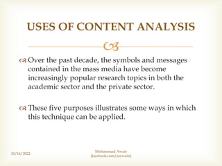 
 Over the past decade, the symbols and messages
contained in the mass media have become
increasingly popular research topics in both the
academic sector and the private sector.
 These five purposes illustrates some ways in which
this technique can be applied.
10/14/2022
USES OF CONTENT ANALYSIS
Muhammad Awais
(facebook.com/awwaiis)
 