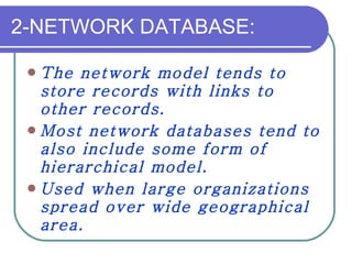 2-NETWORK DATABASE: The network model tends to store records with links to other records.  Most network databases tend to also include some form of hierarchical model. Used when large organizations spread over wide geographical area. 