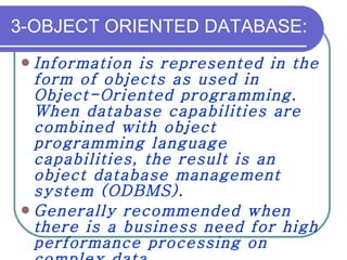 3-OBJECT ORIENTED DATABASE: Information is represented in the form of objects as used in Object-Oriented programming. When database capabilities are combined with object programming language capabilities, the result is an object database management system (ODBMS).  Generally recommended when there is a business need for high performance processing on complex data. 