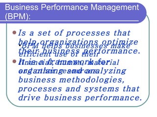 Business Performance Management (BPM): Is a set of processes that help organizations optimize their business performance.  It is a framework for organizing and analyzing business methodologies, processes and systems that drive business performance.  BPM helps businesses make efficient use of their financial, human, material and other resources.  