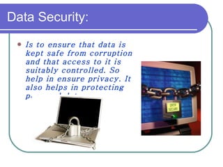 Data Security: Is to ensure that data is kept safe from corruption and that access to it is suitably controlled. So help in ensure privacy. It also helps in protecting personal data. 