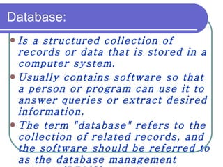 Database: Is a structured collection of records or data that is stored in a computer system. Usually contains software so that a person or program can use it to answer queries or extract desired information. The term "database" refers to the collection of related records, and the software should be referred to as the database management   system (DBMS).   