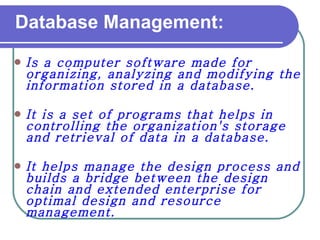 Database Management: Is a computer software made for organizing, analyzing and modifying the information stored in a database.   It is a set of programs that helps in controlling the organization's storage and retrieval of data in a database.  It helps manage the design process and builds a bridge between the design chain and extended enterprise for optimal design and resource management. 