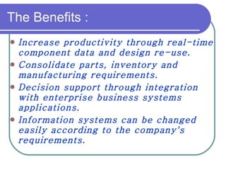 The Benefits : Increase productivity through real-time component data and design re-use. Consolidate parts, inventory and manufacturing requirements. Decision support through integration with enterprise business systems applications. Information systems can be changed easily according to the company's requirements.   