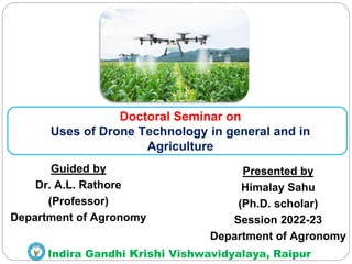 Indira Gandhi Krishi Vishwavidyalaya, Raipur
Guided by
Dr. A.L. Rathore
(Professor)
Department of Agronomy
Presented by
Himalay Sahu
(Ph.D. scholar)
Session 2022-23
Department of Agronomy
Doctoral Seminar on
Uses of Drone Technology in general and in
Agriculture
 