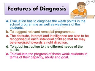 Features of Diagnosis
a. Evaluation has to diagnose the weak points in the
school programme as well as weakness of the
students.
b. To suggest relevant remedial programmes.
c. The aptitude, interest and intelligence are also to be
recognised in each individual child so that he may
be energised towards a right direction.
d. To adopt instruction to the different needs of the
pupils.
e. To evaluate the progress of these weak students in
terms of their capacity, ability and goal.
 