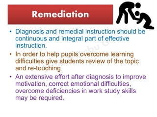 Remediation
• Diagnosis and remedial instruction should be
continuous and integral part of effective
instruction.
• In order to help pupils overcome learning
difficulties give students review of the topic
and re-touching
• An extensive effort after diagnosis to improve
motivation, correct emotional difficulties,
overcome deficiencies in work study skills
may be required.
 