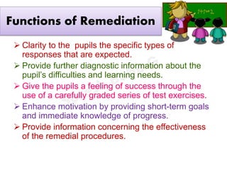 Functions of Remediation
 Clarity to the pupils the specific types of
responses that are expected.
 Provide further diagnostic information about the
pupil’s difficulties and learning needs.
 Give the pupils a feeling of success through the
use of a carefully graded series of test exercises.
 Enhance motivation by providing short-term goals
and immediate knowledge of progress.
 Provide information concerning the effectiveness
of the remedial procedures.
 