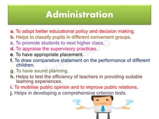 Administration
a. To adopt better educational policy and decision making.
b. Helps to classify pupils in different convenient groups.
c. To promote students to next higher class,
d. To appraise the supervisory practices.
e. To have appropriate placement.
f. To draw comparative statement on the performance of different
children.
g. To have sound planning.
h. Helps to test the efficiency of teachers in providing suitable
learning experiences.
i. To mobilise public opinion and to improve public relations.
j. Helps in developing a comprehensive criterion tests.
 