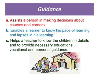 Guidance
a. Assists a person in making decisions about
courses and careers.
b. Enables a learner to know his pace of learning
and lapses in his learning.
c. Helps a teacher to know the children in details
and to provide necessary educational,
vocational and personal guidance.
 