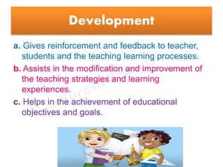 Development
a. Gives reinforcement and feedback to teacher,
students and the teaching learning processes.
b. Assists in the modification and improvement of
the teaching strategies and learning
experiences.
c. Helps in the achievement of educational
objectives and goals.
 