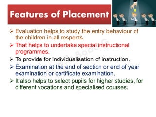 Features of Placement
 Evaluation helps to study the entry behaviour of
the children in all respects.
 That helps to undertake special instructional
programmes.
 To provide for individualisation of instruction.
 Examination at the end of section or end of year
examination or certificate examination.
 It also helps to select pupils for higher studies, for
different vocations and specialised courses.
 
