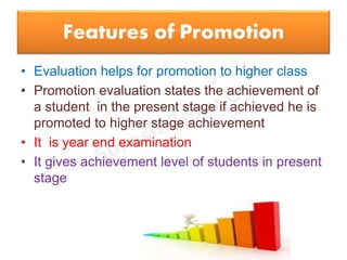 Features of Promotion
• Evaluation helps for promotion to higher class
• Promotion evaluation states the achievement of
a student in the present stage if achieved he is
promoted to higher stage achievement
• It is year end examination
• It gives achievement level of students in present
stage
 