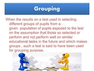 Grouping
When the results on a test used in selecting
different groups of pupils from a
given population of pupils exposed to the test
on the assumption that those so selected or
perform and not perform well on similar
educational tasks in the future and which makes
groups , such a test is said to have been used
for grouping purpose.
 