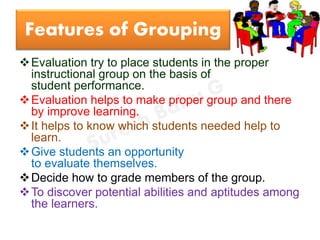 Features of Grouping
Evaluation try to place students in the proper
instructional group on the basis of
student performance.
Evaluation helps to make proper group and there
by improve learning.
It helps to know which students needed help to
learn.
Give students an opportunity
to evaluate themselves.
Decide how to grade members of the group.
To discover potential abilities and aptitudes among
the learners.
 