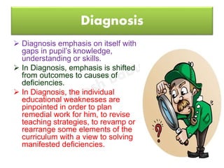 Diagnosis
 Diagnosis emphasis on itself with
gaps in pupil’s knowledge,
understanding or skills.
 In Diagnosis, emphasis is shifted
from outcomes to causes of
deficiencies.
 In Diagnosis, the individual
educational weaknesses are
pinpointed in order to plan
remedial work for him, to revise
teaching strategies, to revamp or
rearrange some elements of the
curriculum with a view to solving
manifested deficiencies.
 