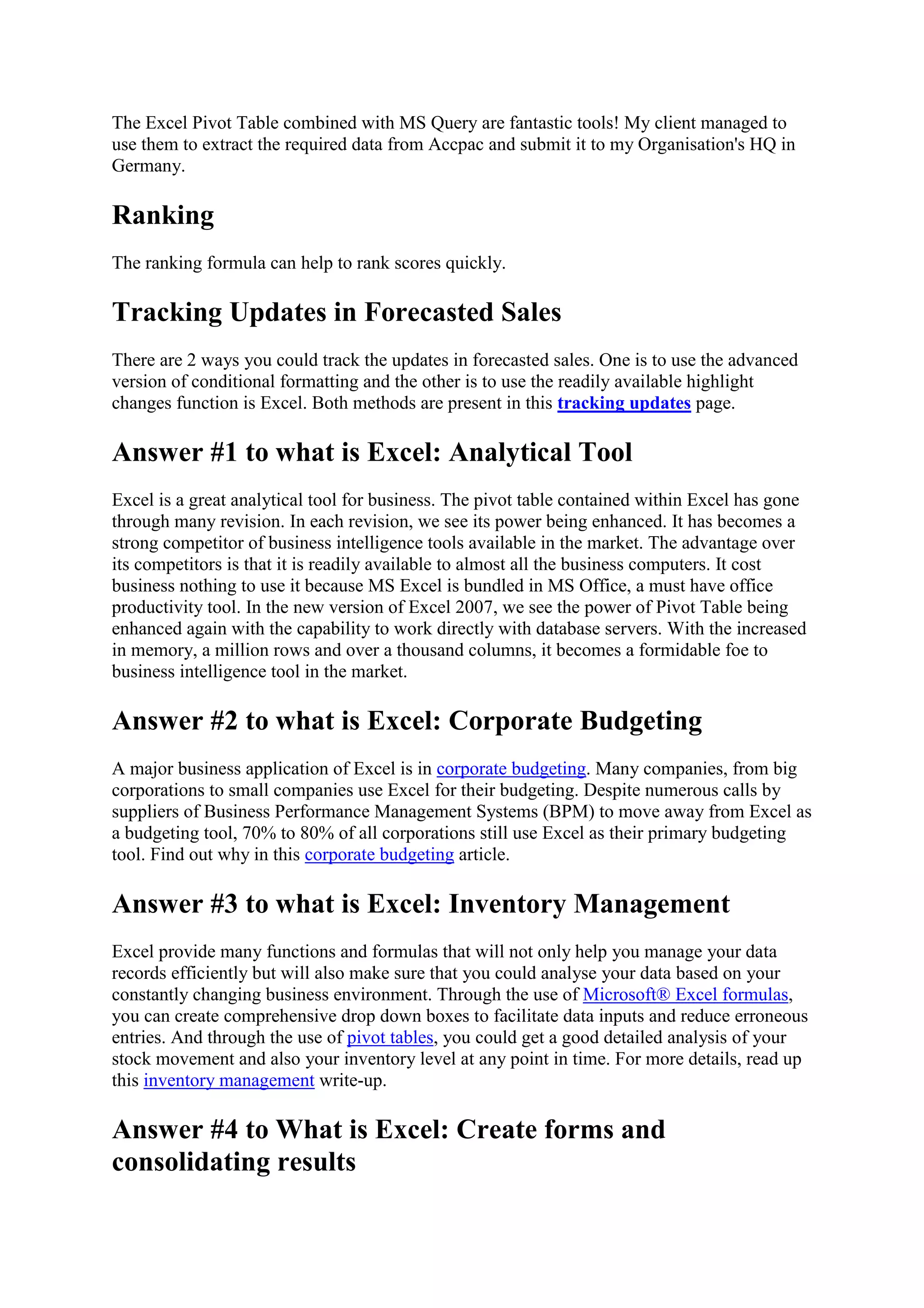 The Excel Pivot Table combined with MS Query are fantastic tools! My client managed to
use them to extract the required data from Accpac and submit it to my Organisation's HQ in
Germany.

Ranking
The ranking formula can help to rank scores quickly.

Tracking Updates in Forecasted Sales
There are 2 ways you could track the updates in forecasted sales. One is to use the advanced
version of conditional formatting and the other is to use the readily available highlight
changes function is Excel. Both methods are present in this tracking updates page.

Answer #1 to what is Excel: Analytical Tool
Excel is a great analytical tool for business. The pivot table contained within Excel has gone
through many revision. In each revision, we see its power being enhanced. It has becomes a
strong competitor of business intelligence tools available in the market. The advantage over
its competitors is that it is readily available to almost all the business computers. It cost
business nothing to use it because MS Excel is bundled in MS Office, a must have office
productivity tool. In the new version of Excel 2007, we see the power of Pivot Table being
enhanced again with the capability to work directly with database servers. With the increased
in memory, a million rows and over a thousand columns, it becomes a formidable foe to
business intelligence tool in the market.

Answer #2 to what is Excel: Corporate Budgeting
A major business application of Excel is in corporate budgeting. Many companies, from big
corporations to small companies use Excel for their budgeting. Despite numerous calls by
suppliers of Business Performance Management Systems (BPM) to move away from Excel as
a budgeting tool, 70% to 80% of all corporations still use Excel as their primary budgeting
tool. Find out why in this corporate budgeting article.

Answer #3 to what is Excel: Inventory Management
Excel provide many functions and formulas that will not only help you manage your data
records efficiently but will also make sure that you could analyse your data based on your
constantly changing business environment. Through the use of Microsoft® Excel formulas,
you can create comprehensive drop down boxes to facilitate data inputs and reduce erroneous
entries. And through the use of pivot tables, you could get a good detailed analysis of your
stock movement and also your inventory level at any point in time. For more details, read up
this inventory management write-up.

Answer #4 to What is Excel: Create forms and
consolidating results

 