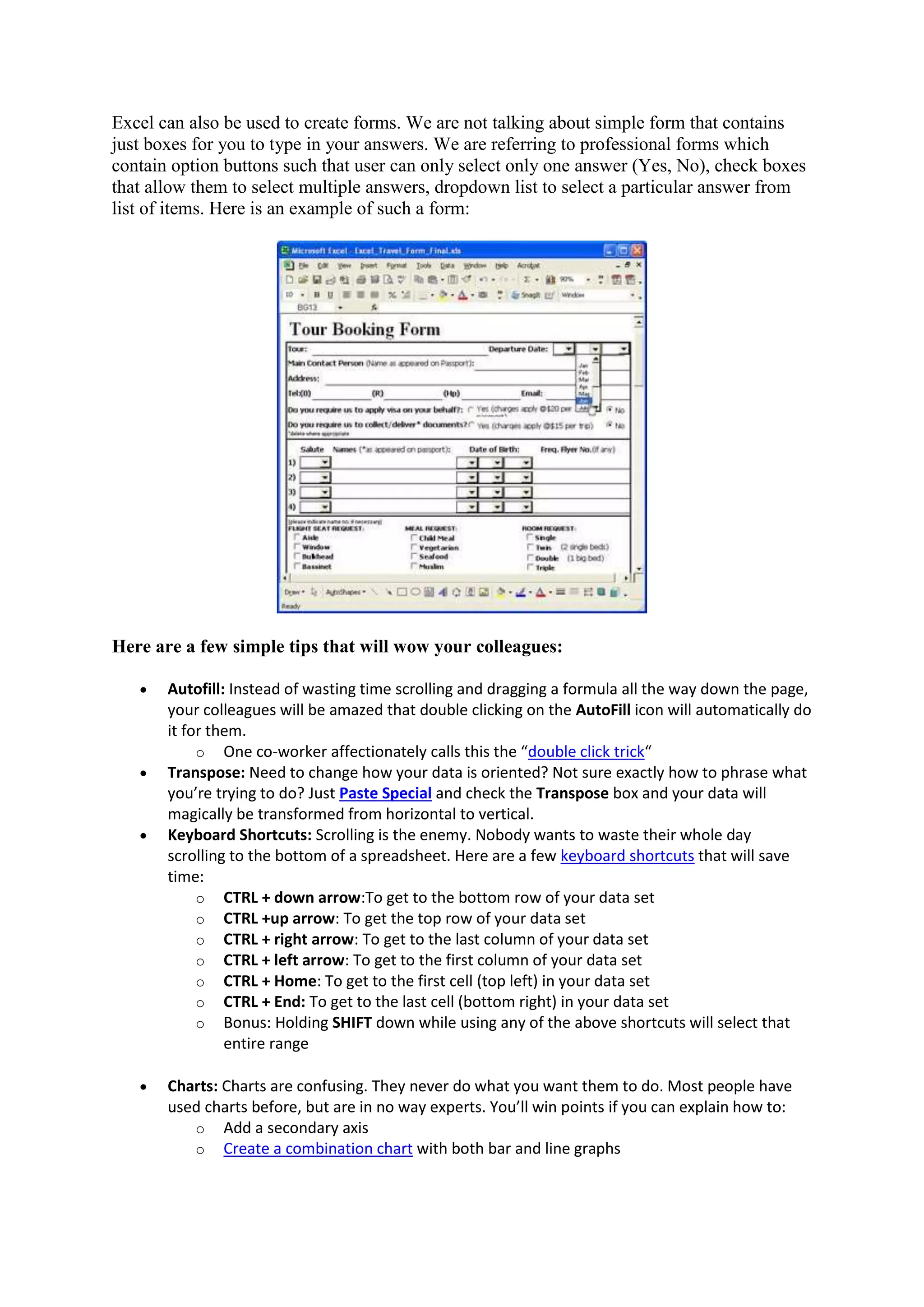 Excel can also be used to create forms. We are not talking about simple form that contains
just boxes for you to type in your answers. We are referring to professional forms which
contain option buttons such that user can only select only one answer (Yes, No), check boxes
that allow them to select multiple answers, dropdown list to select a particular answer from
list of items. Here is an example of such a form:

Here are a few simple tips that will wow your colleagues:








Autofill: Instead of wasting time scrolling and dragging a formula all the way down the page,
your colleagues will be amazed that double clicking on the AutoFill icon will automatically do
it for them.
o One co-worker affectionately calls this the “double click trick“
Transpose: Need to change how your data is oriented? Not sure exactly how to phrase what
you’re trying to do? Just Paste Special and check the Transpose box and your data will
magically be transformed from horizontal to vertical.
Keyboard Shortcuts: Scrolling is the enemy. Nobody wants to waste their whole day
scrolling to the bottom of a spreadsheet. Here are a few keyboard shortcuts that will save
time:
o CTRL + down arrow:To get to the bottom row of your data set
o CTRL +up arrow: To get the top row of your data set
o CTRL + right arrow: To get to the last column of your data set
o CTRL + left arrow: To get to the first column of your data set
o CTRL + Home: To get to the first cell (top left) in your data set
o CTRL + End: To get to the last cell (bottom right) in your data set
o Bonus: Holding SHIFT down while using any of the above shortcuts will select that
entire range
Charts: Charts are confusing. They never do what you want them to do. Most people have
used charts before, but are in no way experts. You’ll win points if you can explain how to:
o Add a secondary axis
o Create a combination chart with both bar and line graphs

 