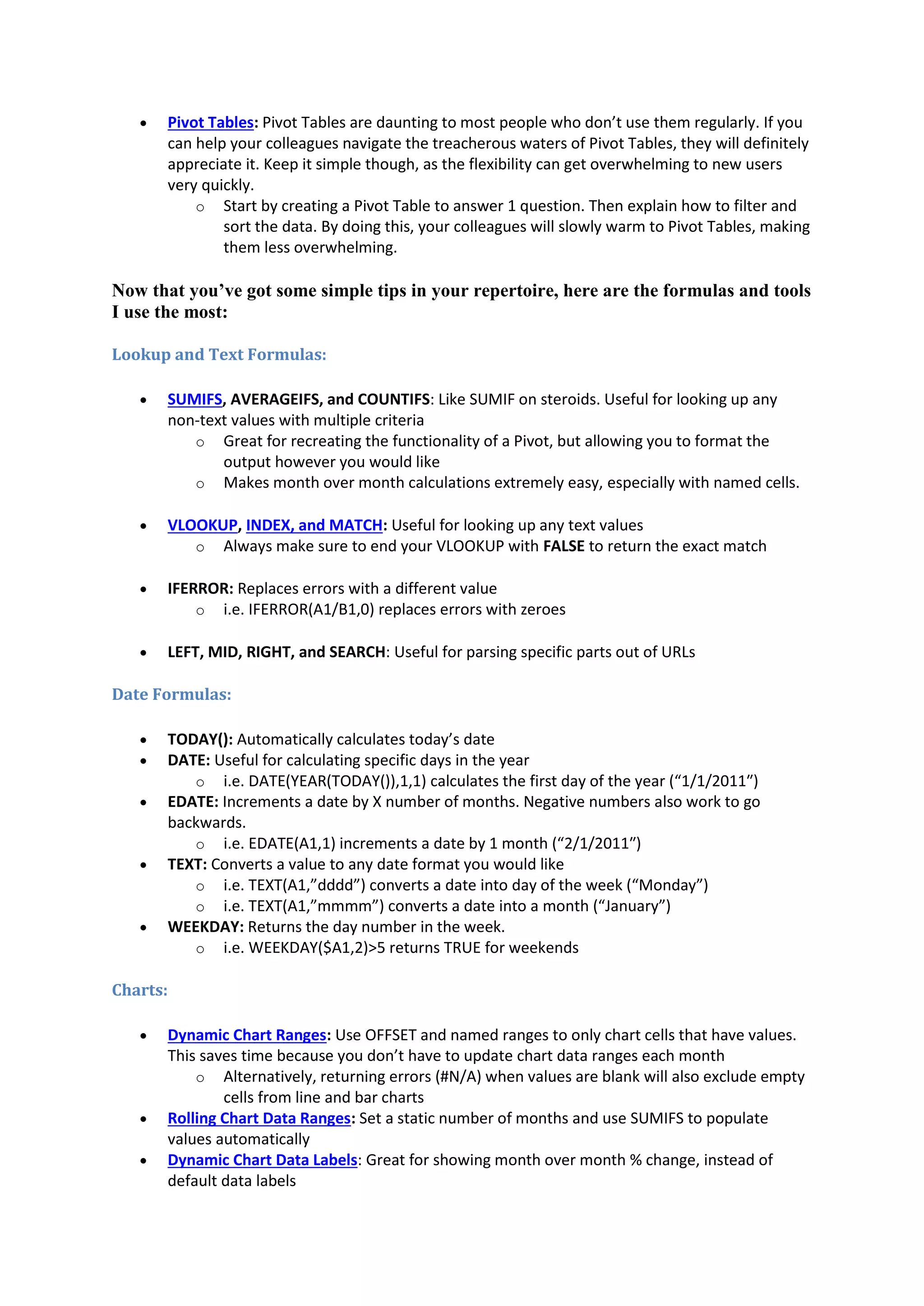 

Pivot Tables: Pivot Tables are daunting to most people who don’t use them regularly. If you
can help your colleagues navigate the treacherous waters of Pivot Tables, they will definitely
appreciate it. Keep it simple though, as the flexibility can get overwhelming to new users
very quickly.
o Start by creating a Pivot Table to answer 1 question. Then explain how to filter and
sort the data. By doing this, your colleagues will slowly warm to Pivot Tables, making
them less overwhelming.

Now that you’ve got some simple tips in your repertoire, here are the formulas and tools
I use the most:
Lookup and Text Formulas:


SUMIFS, AVERAGEIFS, and COUNTIFS: Like SUMIF on steroids. Useful for looking up any
non-text values with multiple criteria
o Great for recreating the functionality of a Pivot, but allowing you to format the
output however you would like
o Makes month over month calculations extremely easy, especially with named cells.



VLOOKUP, INDEX, and MATCH: Useful for looking up any text values
o Always make sure to end your VLOOKUP with FALSE to return the exact match



IFERROR: Replaces errors with a different value
o i.e. IFERROR(A1/B1,0) replaces errors with zeroes



LEFT, MID, RIGHT, and SEARCH: Useful for parsing specific parts out of URLs

Date Formulas:








TODAY(): Automatically calculates today’s date
DATE: Useful for calculating specific days in the year
o i.e. DATE(YEAR(TODAY()),1,1) calculates the first day of the year (“1/1/2011″)
EDATE: Increments a date by X number of months. Negative numbers also work to go
backwards.
o i.e. EDATE(A1,1) increments a date by 1 month (“2/1/2011″)
TEXT: Converts a value to any date format you would like
o i.e. TEXT(A1,”dddd”) converts a date into day of the week (“Monday”)
o i.e. TEXT(A1,”mmmm”) converts a date into a month (“January”)
WEEKDAY: Returns the day number in the week.
o i.e. WEEKDAY($A1,2)>5 returns TRUE for weekends

Charts:





Dynamic Chart Ranges: Use OFFSET and named ranges to only chart cells that have values.
This saves time because you don’t have to update chart data ranges each month
o Alternatively, returning errors (#N/A) when values are blank will also exclude empty
cells from line and bar charts
Rolling Chart Data Ranges: Set a static number of months and use SUMIFS to populate
values automatically
Dynamic Chart Data Labels: Great for showing month over month % change, instead of
default data labels

 
