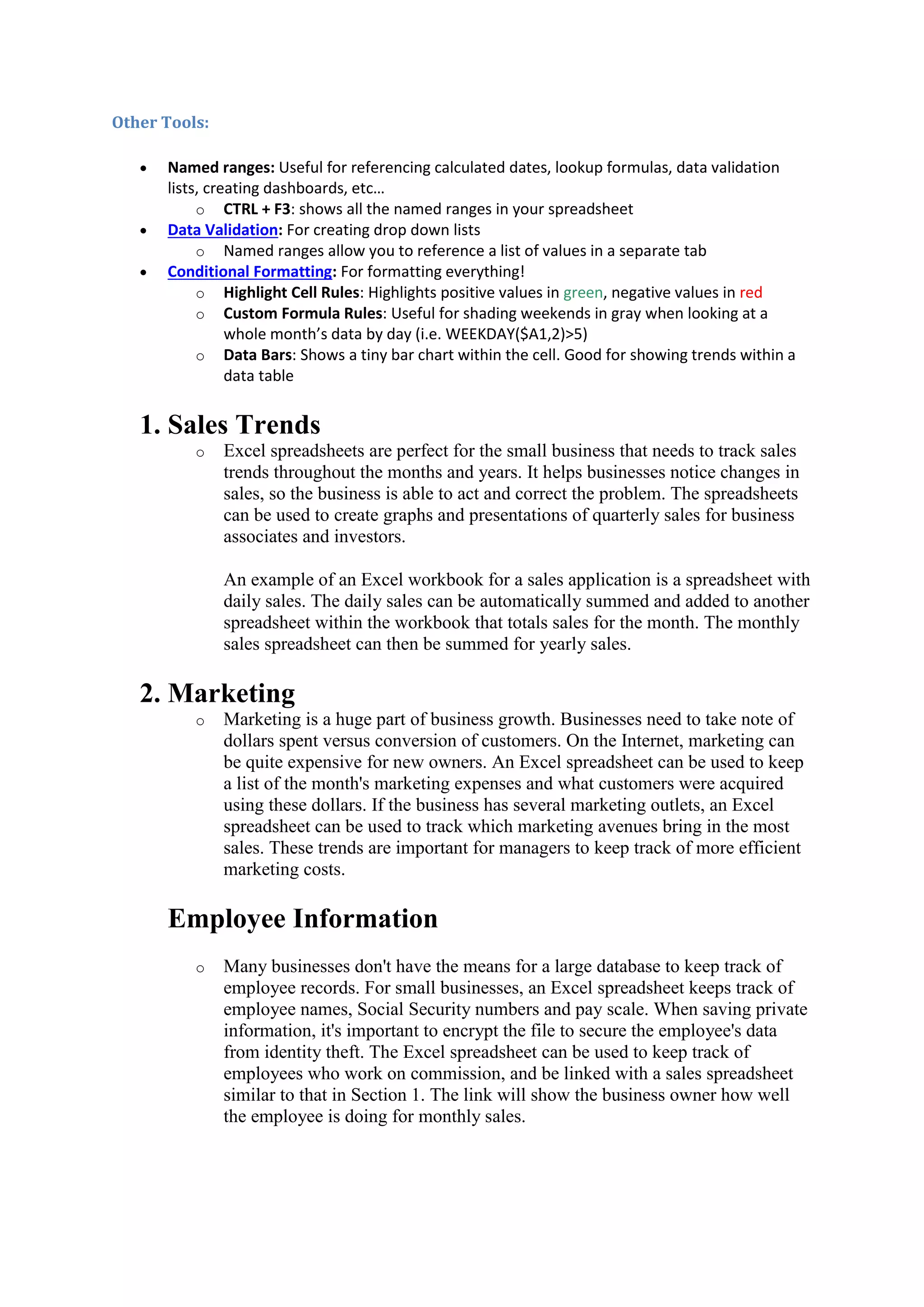 Other Tools:





Named ranges: Useful for referencing calculated dates, lookup formulas, data validation
lists, creating dashboards, etc…
o CTRL + F3: shows all the named ranges in your spreadsheet
Data Validation: For creating drop down lists
o Named ranges allow you to reference a list of values in a separate tab
Conditional Formatting: For formatting everything!
o Highlight Cell Rules: Highlights positive values in green, negative values in red
o Custom Formula Rules: Useful for shading weekends in gray when looking at a
whole month’s data by day (i.e. WEEKDAY($A1,2)>5)
o Data Bars: Shows a tiny bar chart within the cell. Good for showing trends within a
data table

1. Sales Trends
o

Excel spreadsheets are perfect for the small business that needs to track sales
trends throughout the months and years. It helps businesses notice changes in
sales, so the business is able to act and correct the problem. The spreadsheets
can be used to create graphs and presentations of quarterly sales for business
associates and investors.
An example of an Excel workbook for a sales application is a spreadsheet with
daily sales. The daily sales can be automatically summed and added to another
spreadsheet within the workbook that totals sales for the month. The monthly
sales spreadsheet can then be summed for yearly sales.

2. Marketing
o

Marketing is a huge part of business growth. Businesses need to take note of
dollars spent versus conversion of customers. On the Internet, marketing can
be quite expensive for new owners. An Excel spreadsheet can be used to keep
a list of the month's marketing expenses and what customers were acquired
using these dollars. If the business has several marketing outlets, an Excel
spreadsheet can be used to track which marketing avenues bring in the most
sales. These trends are important for managers to keep track of more efficient
marketing costs.

Employee Information
o

Many businesses don't have the means for a large database to keep track of
employee records. For small businesses, an Excel spreadsheet keeps track of
employee names, Social Security numbers and pay scale. When saving private
information, it's important to encrypt the file to secure the employee's data
from identity theft. The Excel spreadsheet can be used to keep track of
employees who work on commission, and be linked with a sales spreadsheet
similar to that in Section 1. The link will show the business owner how well
the employee is doing for monthly sales.

 