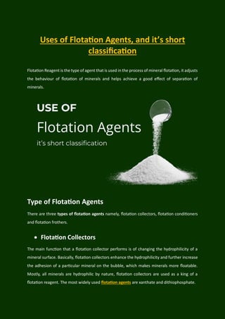 Uses of Flotation Agents, and it’s short
classification
Flotation Reagent is the type of agent that is used in the process of mineral flotation, it adjusts
the behaviour of flotation of minerals and helps achieve a good effect of separation of
minerals.
Type of Flotation Agents
There are three types of flotation agents namely, flotation collectors, flotation conditioners
and flotation frothers.
 Flotation Collectors
The main function that a flotation collector performs is of changing the hydrophilicity of a
mineral surface. Basically, flotation collectors enhance the hydrophilicity and further increase
the adhesion of a particular mineral on the bubble, which makes minerals more floatable.
Mostly, all minerals are hydrophilic by nature, flotation collectors are used as a king of a
flotation reagent. The most widely used flotation agents are xanthate and dithiophosphate.
 