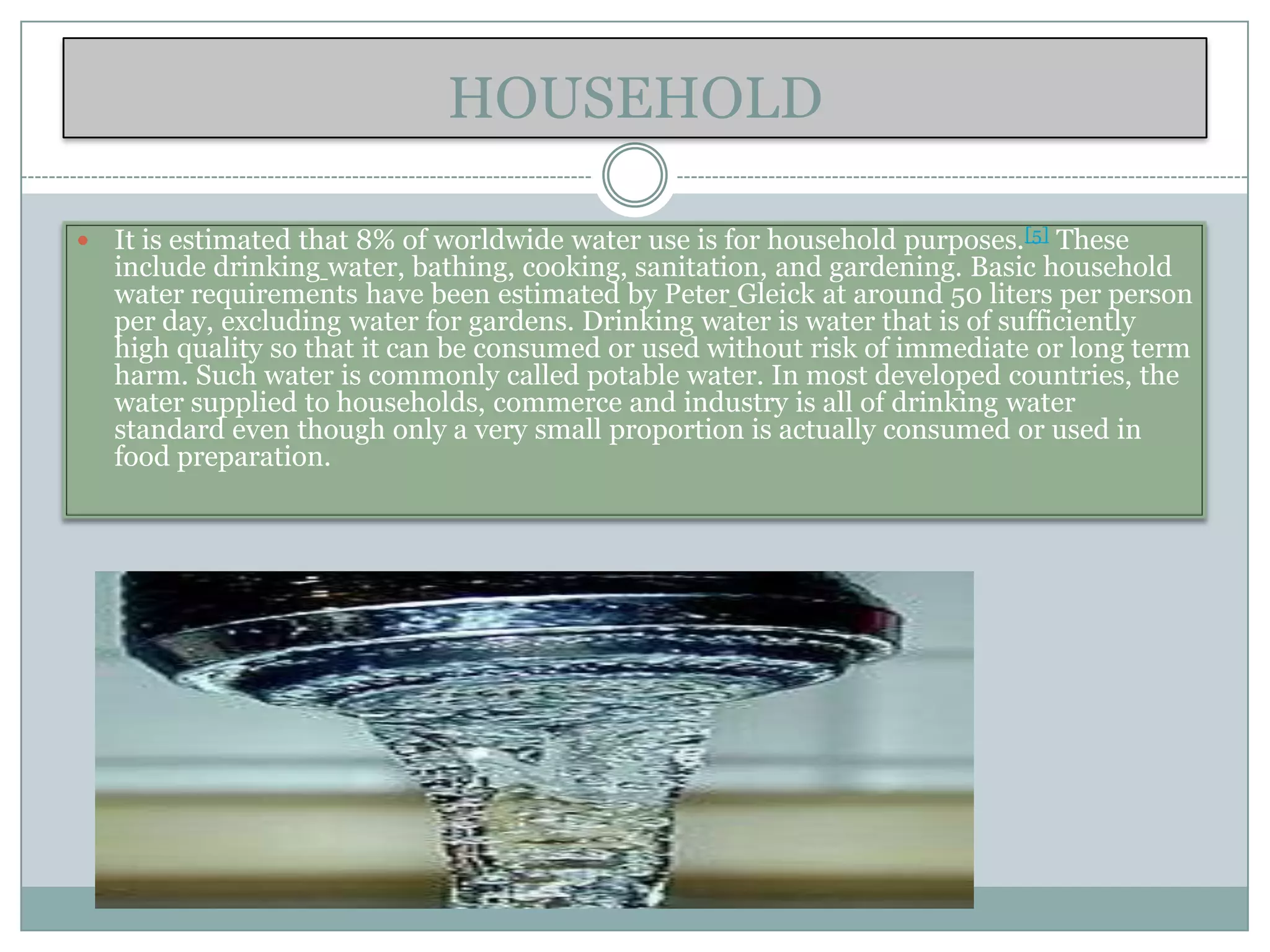 HOUSEHOLD

   It is estimated that 8% of worldwide water use is for household purposes.[5] These
    include drinking water, bathing, cooking, sanitation, and gardening. Basic household
    water requirements have been estimated by Peter Gleick at around 50 liters per person
    per day, excluding water for gardens. Drinking water is water that is of sufficiently
    high quality so that it can be consumed or used without risk of immediate or long term
    harm. Such water is commonly called potable water. In most developed countries, the
    water supplied to households, commerce and industry is all of drinking water
    standard even though only a very small proportion is actually consumed or used in
    food preparation.
 