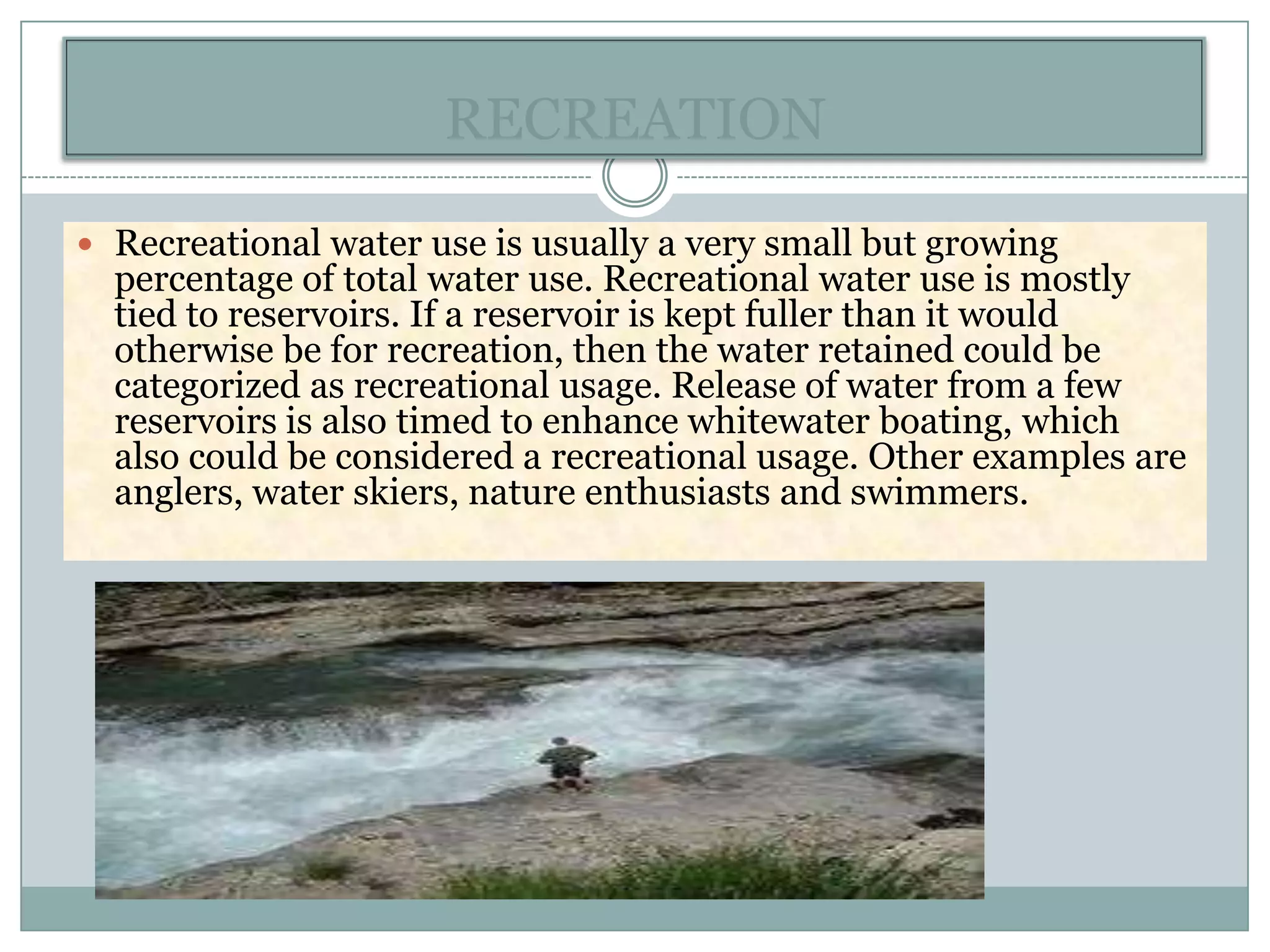 RECREATION

 Recreational water use is usually a very small but growing
  percentage of total water use. Recreational water use is mostly
  tied to reservoirs. If a reservoir is kept fuller than it would
  otherwise be for recreation, then the water retained could be
  categorized as recreational usage. Release of water from a few
  reservoirs is also timed to enhance whitewater boating, which
  also could be considered a recreational usage. Other examples are
  anglers, water skiers, nature enthusiasts and swimmers.
 