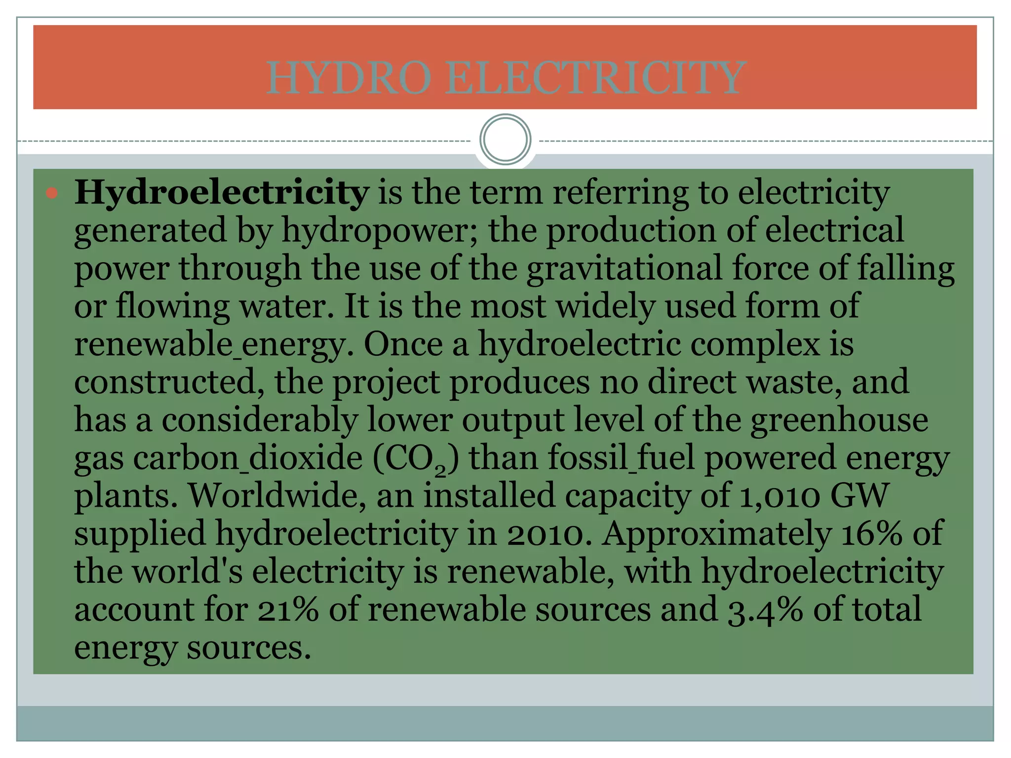 HYDRO ELECTRICITY

 Hydroelectricity is the term referring to electricity
 generated by hydropower; the production of electrical
 power through the use of the gravitational force of falling
 or flowing water. It is the most widely used form of
 renewable energy. Once a hydroelectric complex is
 constructed, the project produces no direct waste, and
 has a considerably lower output level of the greenhouse
 gas carbon dioxide (CO2) than fossil fuel powered energy
 plants. Worldwide, an installed capacity of 1,010 GW
 supplied hydroelectricity in 2010. Approximately 16% of
 the world's electricity is renewable, with hydroelectricity
 account for 21% of renewable sources and 3.4% of total
 energy sources.
 