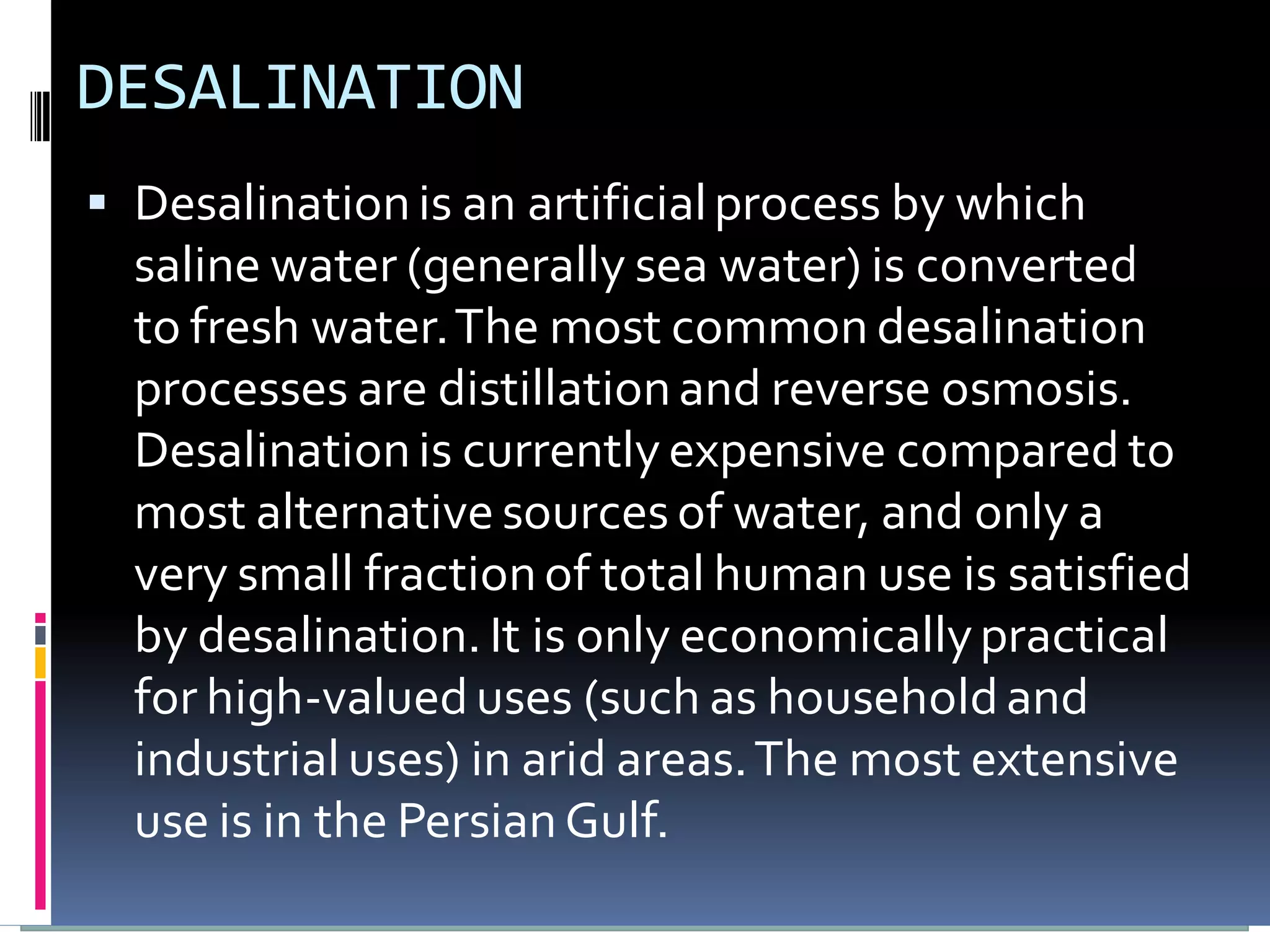 DESALINATION
 Desalination is an artificial process by which
  saline water (generally sea water) is converted
  to fresh water. The most common desalination
  processes are distillation and reverse osmosis.
  Desalination is currently expensive compared to
  most alternative sources of water, and only a
  very small fraction of total human use is satisfied
  by desalination. It is only economically practical
  for high-valued uses (such as household and
  industrial uses) in arid areas. The most extensive
  use is in the Persian Gulf.
 