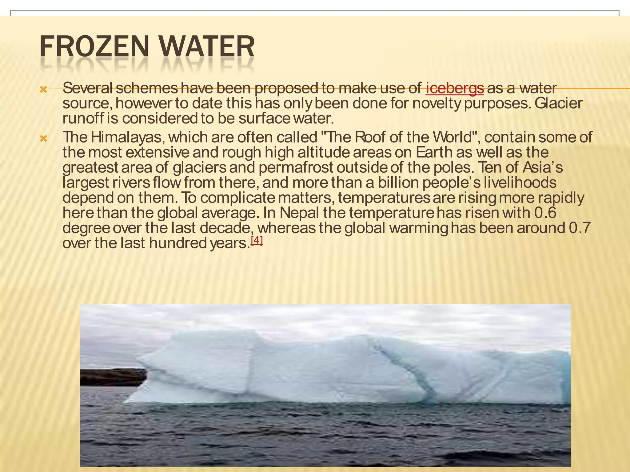FROZEN WATER
   Several schemes have been proposed to make use of icebergs as a water
    source, however to date this has only been done for novelty purposes. Glacier
    runoff is considered to be surface water.
   The Himalayas, which are often called "The Roof of the World", contain some of
    the most extensive and rough high altitude areas on Earth as well as the
    greatest area of glaciers and permafrost outside of the poles. Ten of Asia’s
    largest rivers flow from there, and more than a billion people’s livelihoods
    depend on them. To complicate matters, temperatures are rising more rapidly
    here than the global average. In Nepal the temperature has risen with 0.6
    degree over the last decade, whereas the global warming has been around 0.7
    over the last hundred years.[4]
 