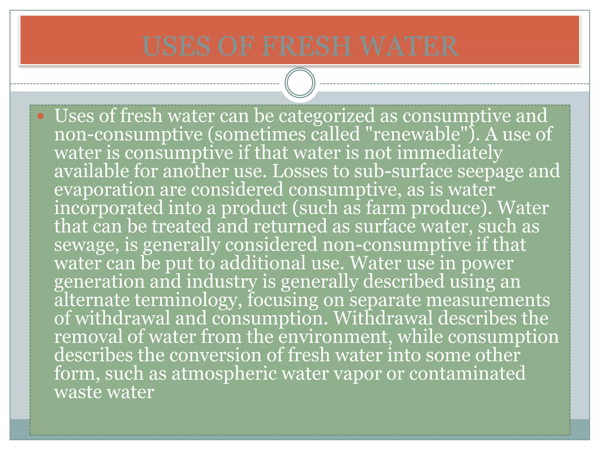 USES OF FRESH WATER

 Uses of fresh water can be categorized as consumptive and
  non-consumptive (sometimes called "renewable"). A use of
  water is consumptive if that water is not immediately
  available for another use. Losses to sub-surface seepage and
  evaporation are considered consumptive, as is water
  incorporated into a product (such as farm produce). Water
  that can be treated and returned as surface water, such as
  sewage, is generally considered non-consumptive if that
  water can be put to additional use. Water use in power
  generation and industry is generally described using an
  alternate terminology, focusing on separate measurements
  of withdrawal and consumption. Withdrawal describes the
  removal of water from the environment, while consumption
  describes the conversion of fresh water into some other
  form, such as atmospheric water vapor or contaminated
  waste water
 