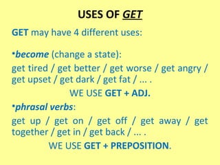 USES OF GET
GET may have 4 different uses:
•become (change a state):
get tired / get better / get worse / get angry /
get upset / get dark / get fat / ... .
WE USE GET + ADJ.
•phrasal verbs:
get up / get on / get off / get away / get
together / get in / get back / ... .
WE USE GET + PREPOSITION.

 
