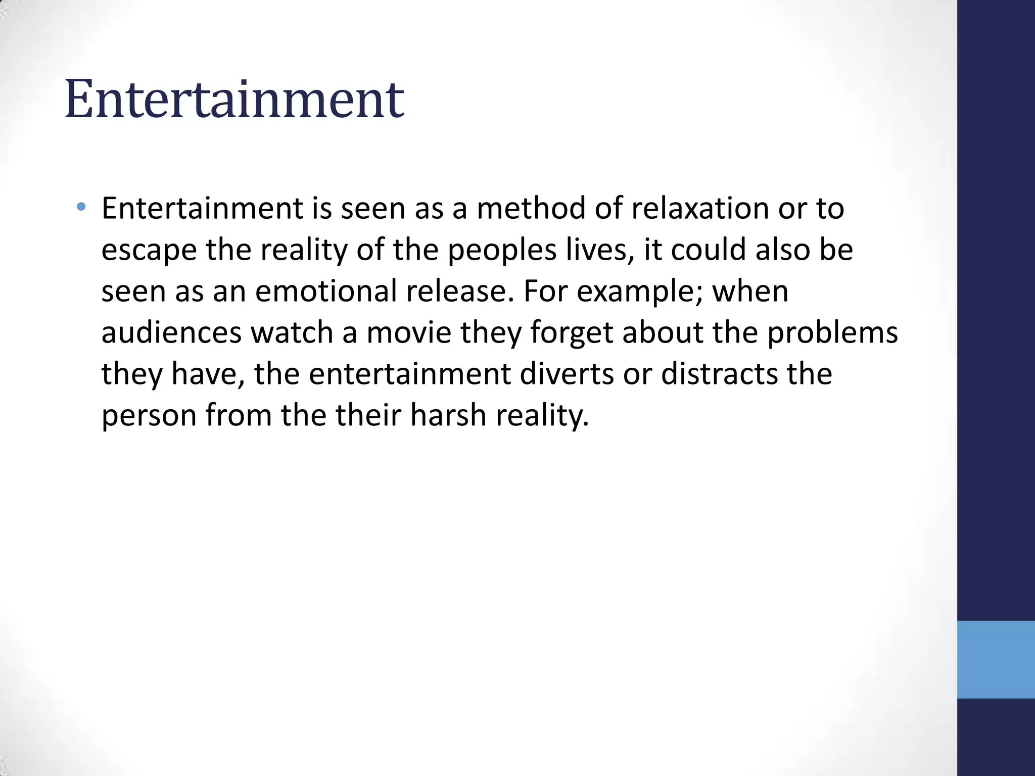 Entertainment
• Entertainment is seen as a method of relaxation or to
escape the reality of the peoples lives, it could also be
seen as an emotional release. For example; when
audiences watch a movie they forget about the problems
they have, the entertainment diverts or distracts the
person from the their harsh reality.

 