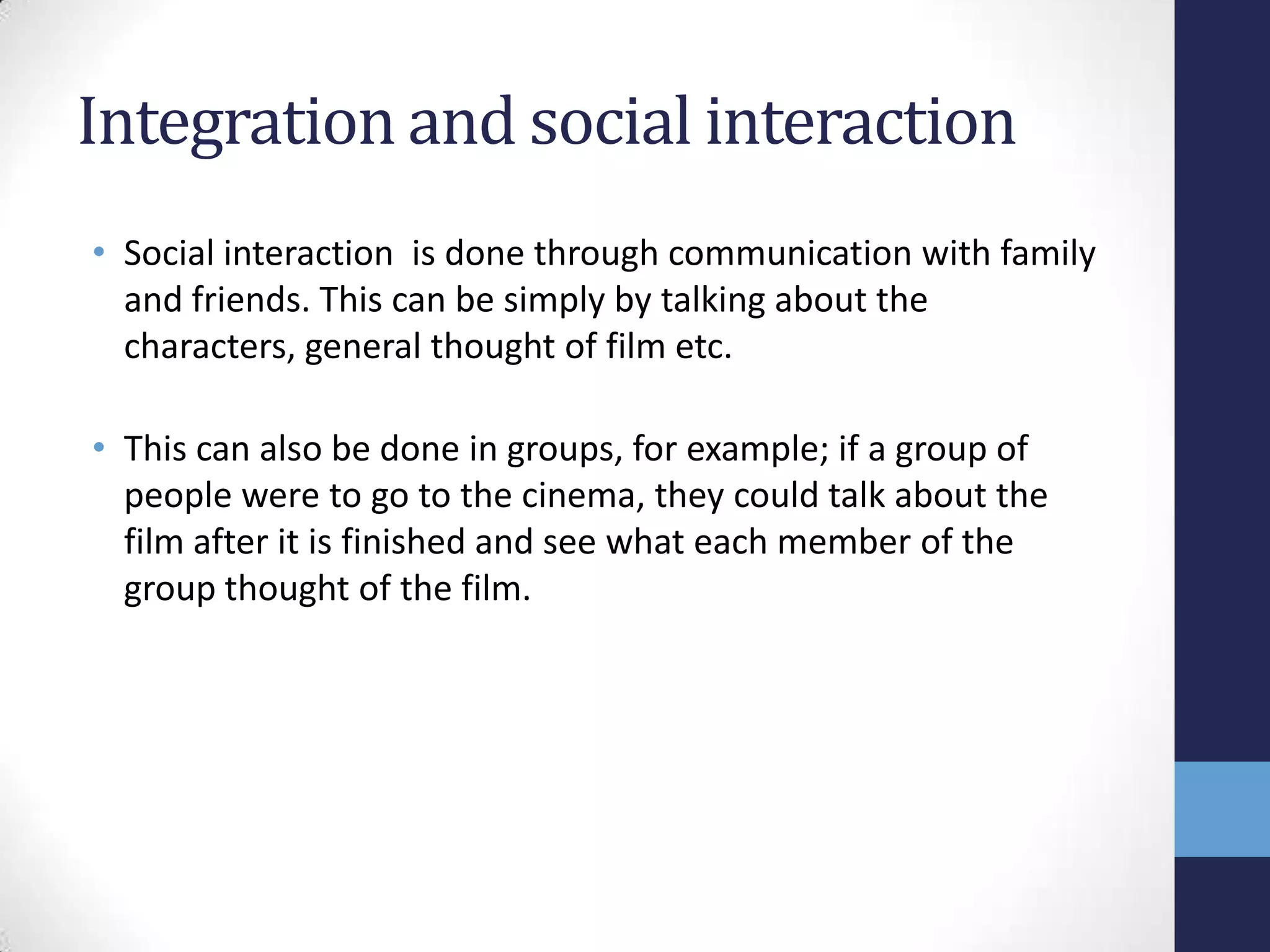 Integration and social interaction
• Social interaction is done through communication with family
and friends. This can be simply by talking about the
characters, general thought of film etc.
• This can also be done in groups, for example; if a group of
people were to go to the cinema, they could talk about the
film after it is finished and see what each member of the
group thought of the film.

 