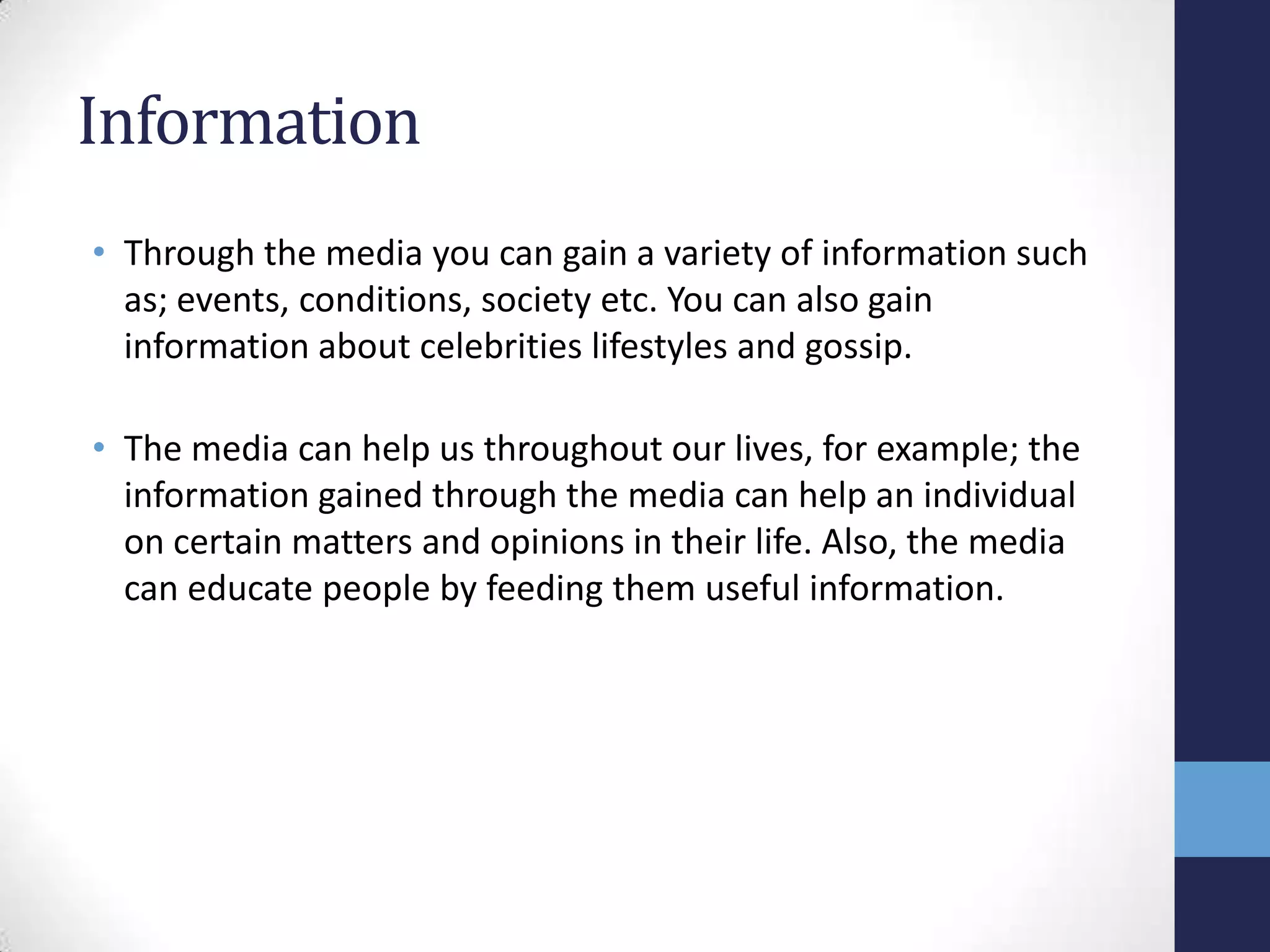 Information
• Through the media you can gain a variety of information such
as; events, conditions, society etc. You can also gain
information about celebrities lifestyles and gossip.
• The media can help us throughout our lives, for example; the
information gained through the media can help an individual
on certain matters and opinions in their life. Also, the media
can educate people by feeding them useful information.

 