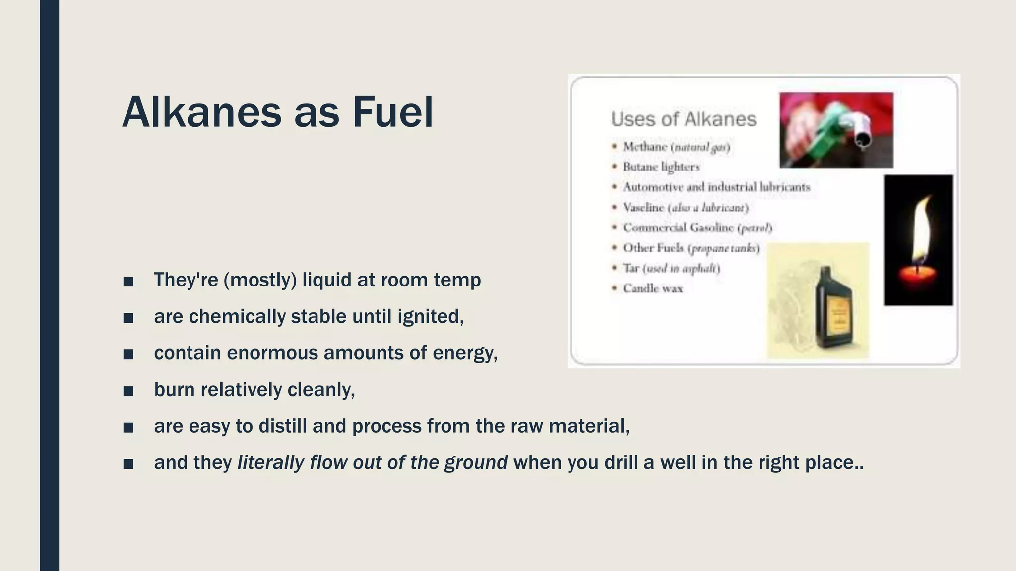 Alkanes as Fuel
■ They're (mostly) liquid at room temp
■ are chemically stable until ignited,
■ contain enormous amounts of energy,
■ burn relatively cleanly,
■ are easy to distill and process from the raw material,
■ and they literally flow out of the ground when you drill a well in the right place..
 