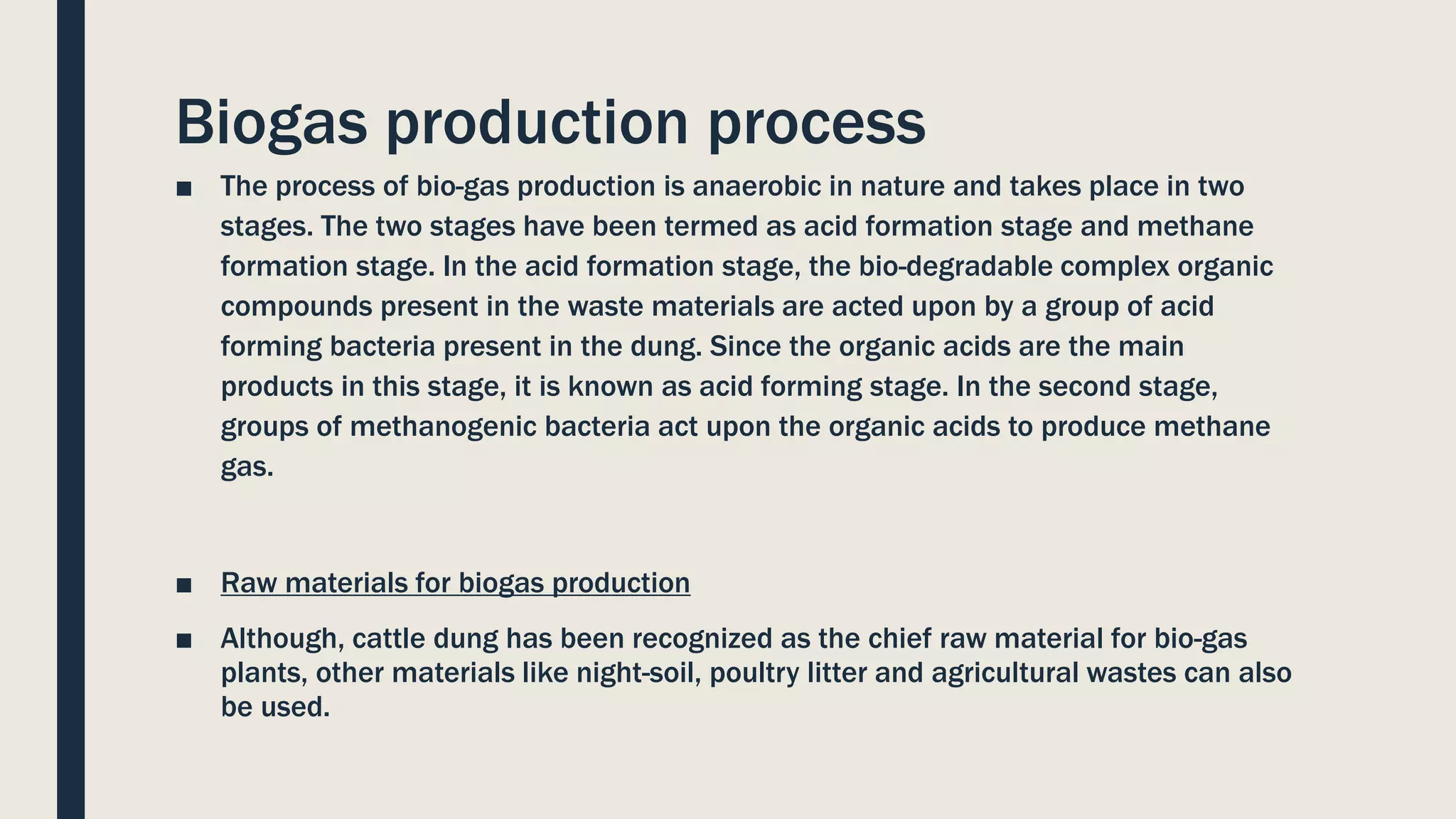 Biogas production process
■ The process of bio-gas production is anaerobic in nature and takes place in two
stages. The two stages have been termed as acid formation stage and methane
formation stage. In the acid formation stage, the bio-degradable complex organic
compounds present in the waste materials are acted upon by a group of acid
forming bacteria present in the dung. Since the organic acids are the main
products in this stage, it is known as acid forming stage. In the second stage,
groups of methanogenic bacteria act upon the organic acids to produce methane
gas.
■ Raw materials for biogas production
■ Although, cattle dung has been recognized as the chief raw material for bio-gas
plants, other materials like night-soil, poultry litter and agricultural wastes can also
be used.
 
