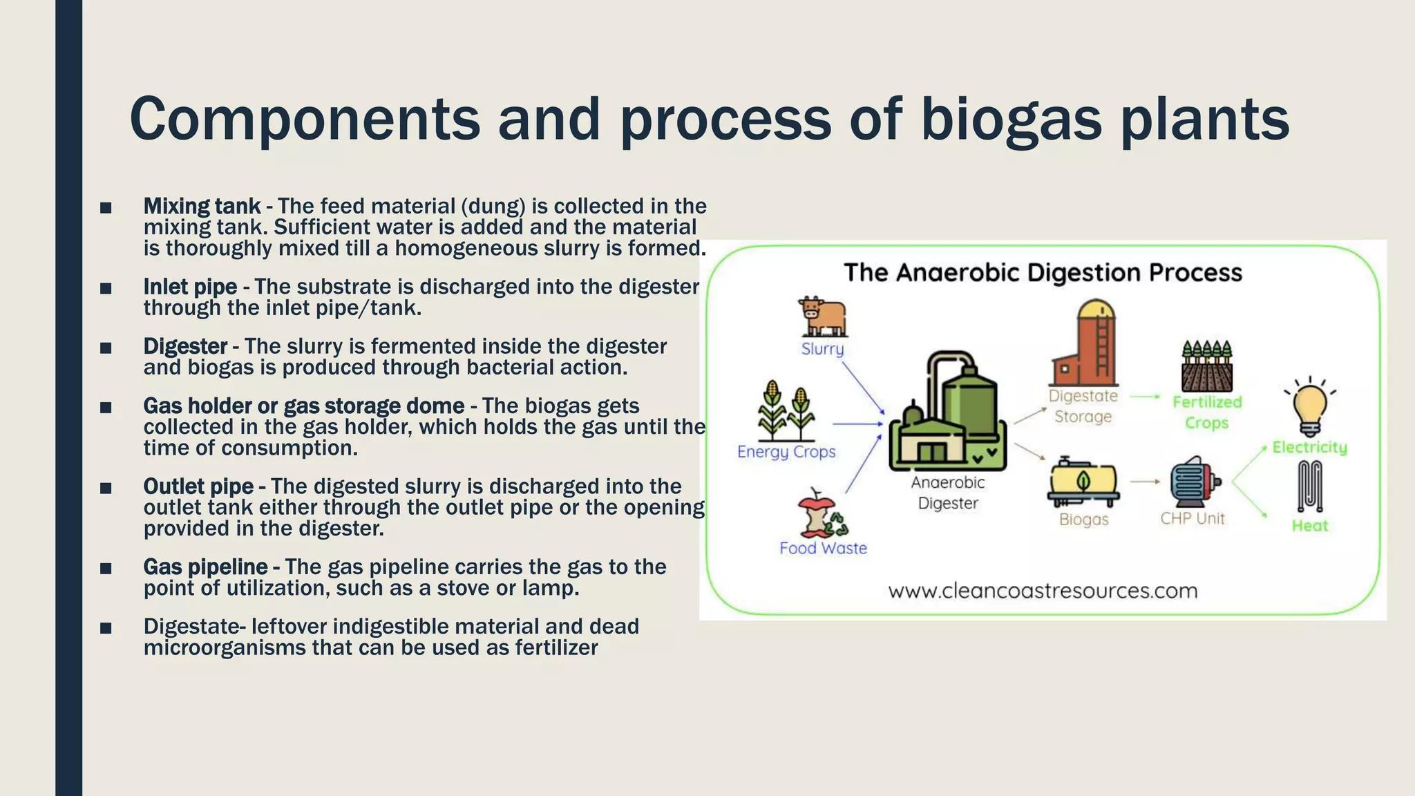 Components and process of biogas plants
■ Mixing tank - The feed material (dung) is collected in the
mixing tank. Sufficient water is added and the material
is thoroughly mixed till a homogeneous slurry is formed.
■ Inlet pipe - The substrate is discharged into the digester
through the inlet pipe/tank.
■ Digester - The slurry is fermented inside the digester
and biogas is produced through bacterial action.
■ Gas holder or gas storage dome - The biogas gets
collected in the gas holder, which holds the gas until the
time of consumption.
■ Outlet pipe - The digested slurry is discharged into the
outlet tank either through the outlet pipe or the opening
provided in the digester.
■ Gas pipeline - The gas pipeline carries the gas to the
point of utilization, such as a stove or lamp.
■ Digestate- leftover indigestible material and dead
microorganisms that can be used as fertilizer
 